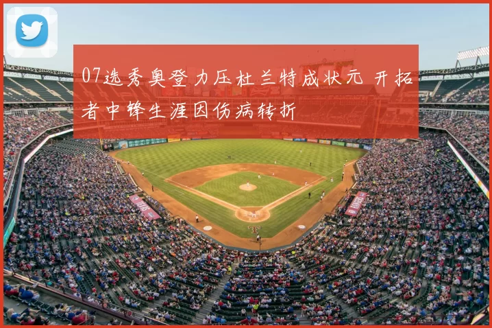 07选秀奥登力压杜兰特成状元 开拓者中锋生涯因伤病转折