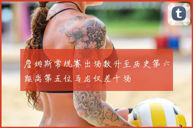 詹姆斯常规赛出场数升至历史第六距离第五位马龙仅差十场