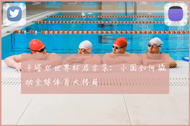 卡塔尔世界杯启示录：小国如何撬动全球体育大格局