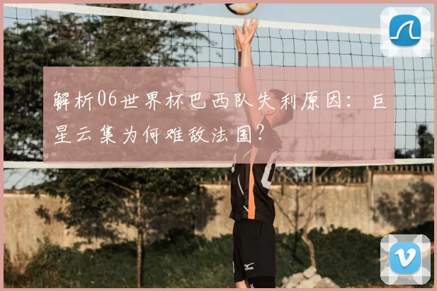 解析06世界杯巴西队失利原因：巨星云集为何难敌法国？