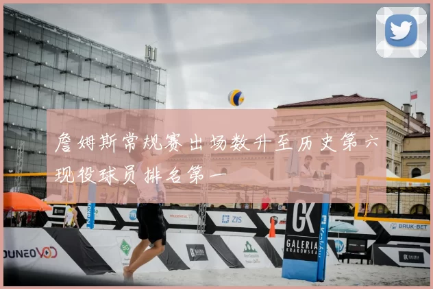 詹姆斯常规赛出场数升至历史第六现役球员排名第一