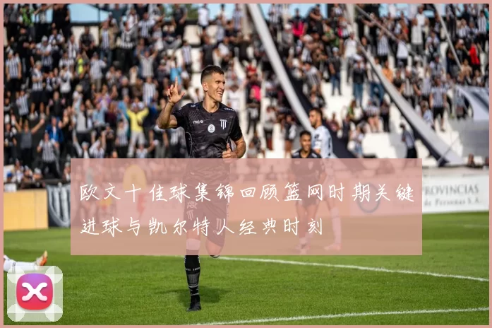 欧文十佳球集锦回顾篮网时期关键进球与凯尔特人经典时刻