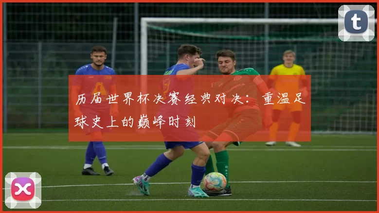 历届世界杯决赛经典对决：重温足球史上的巅峰时刻