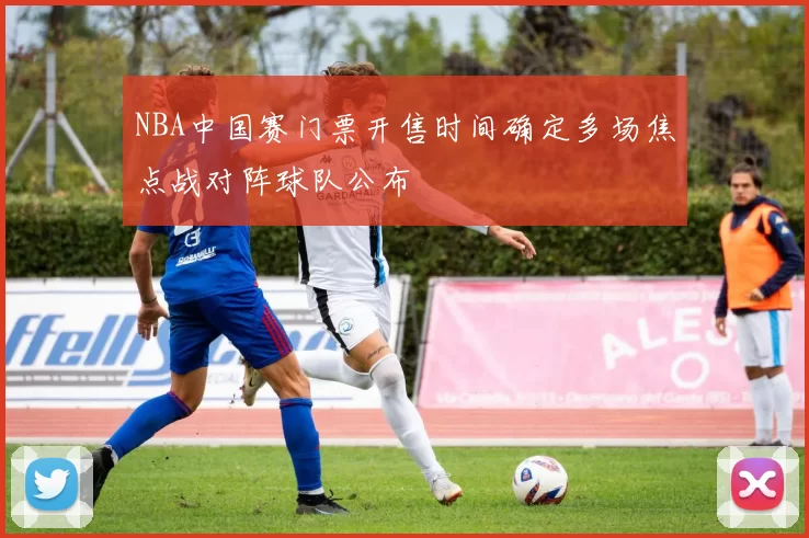 NBA中国赛门票开售时间确定多场焦点战对阵球队公布