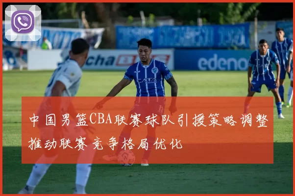 中国男篮CBA联赛球队引援策略调整推动联赛竞争格局优化