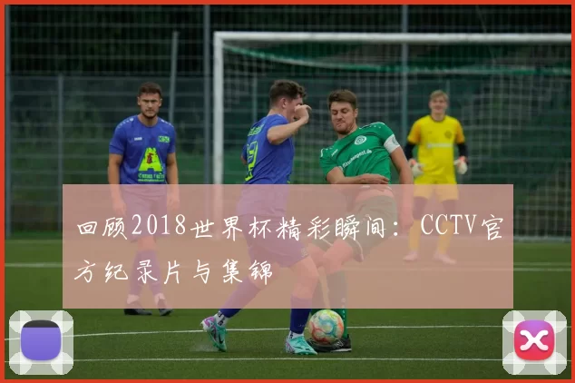 回顾2018世界杯精彩瞬间：CCTV官方纪录片与集锦