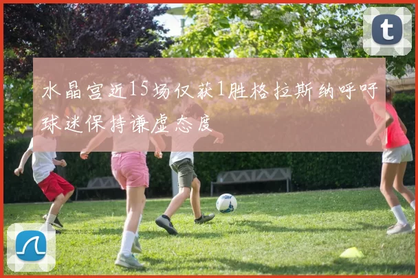 水晶宫近15场仅获1胜格拉斯纳呼吁球迷保持谦虚态度