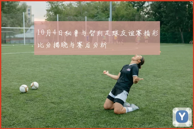 10月4日秘鲁与智利足球友谊赛精彩比分揭晓与赛后分析