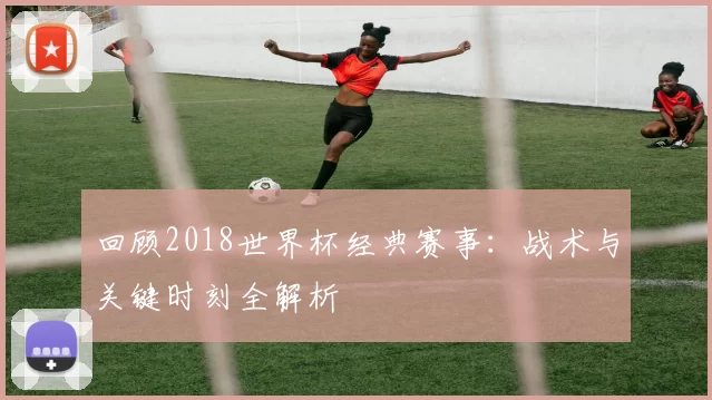 回顾2018世界杯经典赛事：战术与关键时刻全解析