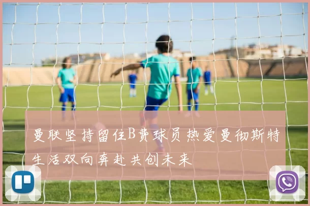 曼联坚持留住B费球员热爱曼彻斯特生活双向奔赴共创未来