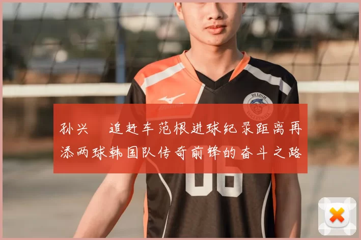 孙兴慜追赶车范根进球纪录距离再添两球韩国队传奇前锋的奋斗之路